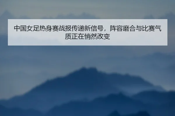 中国女足热身赛战报传递新信号，阵容磨合与比赛气质正在悄然改变